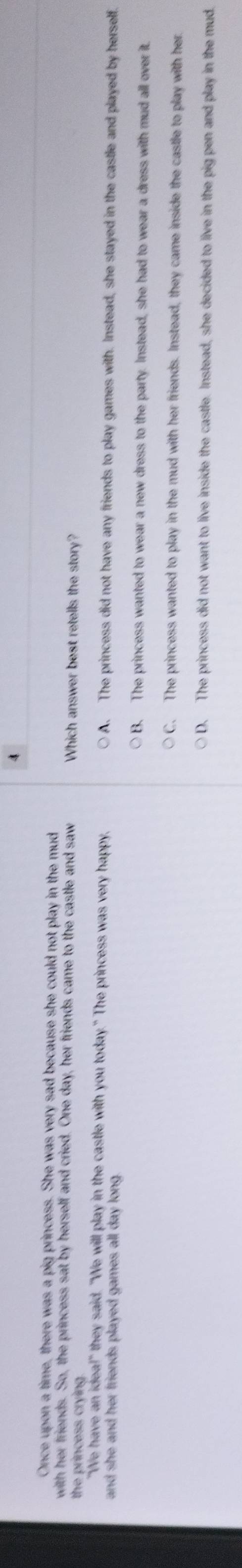 Once upon a time, there was a pig princess. She was very sad because she could not play in the mud
with her friends. So, the princess sat by herself and cried. One day, her friends came to the castle and saw Which answer best retells the story?
the princess crying .
"We have an idea!" they said. "We will play in the castle with you today." The princess was very happy, A. The princess did not have any friends to play games with. Instead, she stayed in the castle and played by herself.
and she and her friends played games all day long .
B. The princess wanted to wear a new dress to the party. Instead, she had to wear a dress with mud all over it.
C. The princess wanted to play in the mud with her friends. Instead, they came inside the castle to play with her.
D. The princess did not want to live inside the castle. Instead, she decided to live in the pig pen and play in the mud.