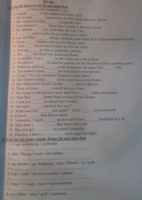 Bài tập
1. Chia thì động từ với thì quá khứ đơn
1.I _at home all weekend. ( stay)
2. Angela _to the cinema last night. (go)
3. My friends _a great time in Nha Trang last year. (have)
4. My vacation in Hue _wonderful. (be)
5. Last summer _Ngoc Son Temple in Ha Noi. (visit)
6. My parents_ very tired after the trip. ( be)
7. 1 _a lot of gifts for my little sister. (buy)
8. Lan and Mai _sharks, dolphins and turtles at Tri Nguyen aquarium.(see)
chicken and rice for dinner. (eat)
9. Trung_ _about their holiday in Hoi An. (talk)
10. They
11. Phuong _to Hanoi yesterday. (return)
12. We _the food was delicious.(think)
13. Yesterday, I (go)_ to the restaurant with a client.
14. We (drive) _around the parking lot for 20 mins to find a parking space.
15. When we (arrive) _at the restaurant, the place (be) _full.
16. The waitress (ask) _us if we (have) reservations.
]7. I (say), "No, my secretary forgets to make them."
18. The waitress (tell)_ us to come back in two hours.
19. My client and I slowly (walk) _back to the car.
20. Then we (see) _a small grocery store.
21. We (stop) in the grocery store and (buy) _some sandwiches.
22. That (be) _better than waiting for two hours.
23. I (not go)_ to school last Sunday.
24. She (get) _married last year?
25. What you (do) _last night? - I (do) _my homework.
26. I (love) _him but no more.
27. Yesterday, I (get) _up at 6 and (have) _breakfast at 6.30.
28. They (buy ) _that house last year.
29. She (not go) _to school yesterday.
30. That boy ( have ) _ some eggs last night.
II Viết lại câu hoàn chỉnh. Dùng thì quá khứ đơn
_
1. I / go swimming / yesterday.
=>
_
2. Mrs. Nhung / wash / the dishes.
=>
_
3. my mother / go shopping / with / friends / in / park.
=>
4. Lan / cook / chicken noodles / dinner.
=>
_
5. Nam / I / study / hard / last weekend.
=>
_
6. my father / play / golf / yesterday.