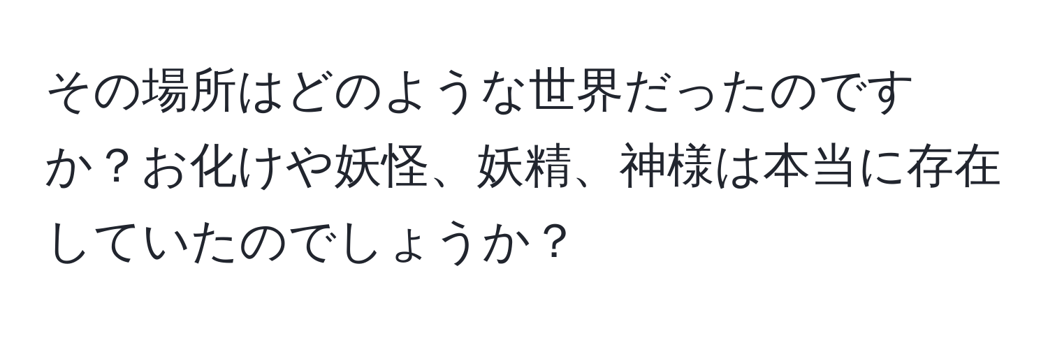 その場所はどのような世界だったのですか？お化けや妖怪、妖精、神様は本当に存在していたのでしょうか？