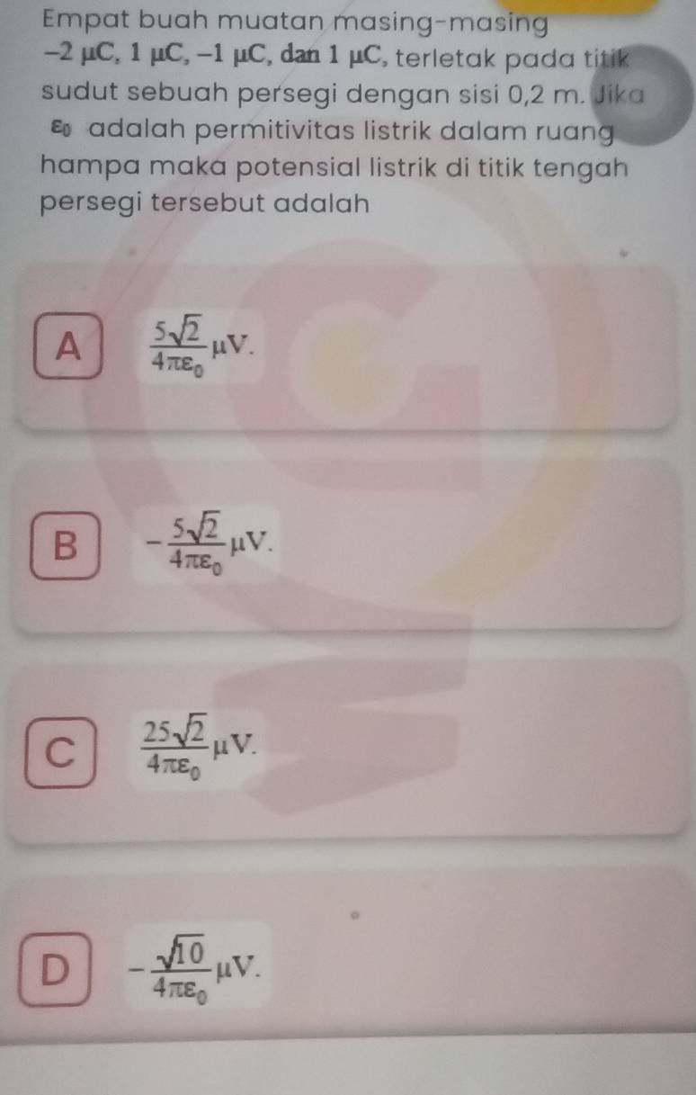 Empat buah muatan masing-masing
-2 μC, 1 μC, -1 μC, dan 1 μC, terletak pada titik
sudut sebuah persegi dengan sisi 0, 2 m. Jika
adalah permitivitas listrik dalam ruan
hampa maka potensial listrik di titik tengah
persegi tersebut adalah
A frac 5sqrt(2)4π varepsilon _0mu V.
B -frac 5sqrt(2)4π varepsilon _0mu V.
C frac 25sqrt(2)4π varepsilon _0mu V.
D -frac sqrt(10)4π varepsilon _0mu V.