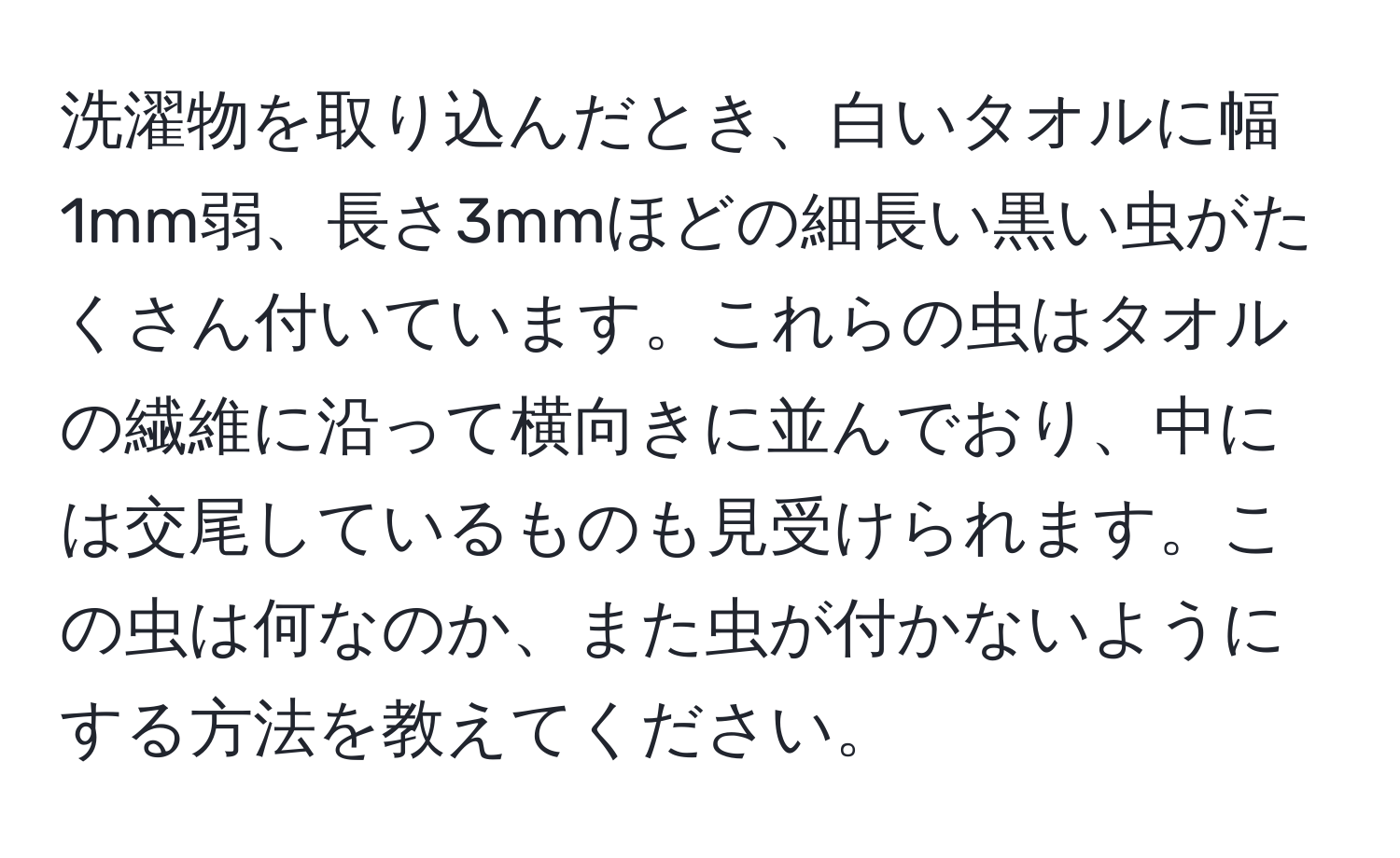 洗濯物を取り込んだとき、白いタオルに幅1mm弱、長さ3mmほどの細長い黒い虫がたくさん付いています。これらの虫はタオルの繊維に沿って横向きに並んでおり、中には交尾しているものも見受けられます。この虫は何なのか、また虫が付かないようにする方法を教えてください。