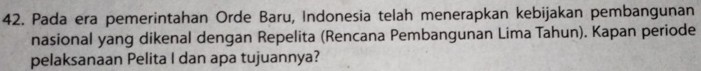 Pada era pemerintahan Orde Baru, Indonesia telah menerapkan kebijakan pembangunan 
nasional yang dikenal dengan Repelita (Rencana Pembangunan Lima Tahun). Kapan periode 
pelaksanaan Pelita I dan apa tujuannya?