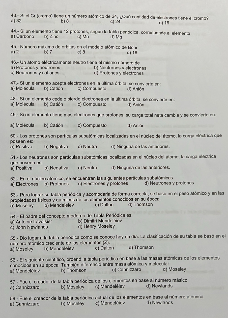 43.- Si el Cr (cromo) tiene un número atómico de 24, ¿Qué cantidad de electrones tiene el cromo?
a) 32 b) 8 c) 24 d) 16
44.- Si un elemento tiene 12 protones, según la tabla periódica, corresponde al elemento
a) Carbono b) Zinc c) Mn d) Mg
45.- Número máximo de orbitas en el modelo atómico de Bohr
a) 2 b) 7 c) 8 d) 18
46.- Un átomo eléctricamente neutro tiene el mismo número de
a) Protones y neutrones b) Neutrones y electrones
c) Neutrones y cationes d) Protones y electrones
47.- Si un elemento acepta electrones en la última órbita, se convierte en:
a) Molécula b) Catión c) Compuesto d) Anión
48.- Si un elemento cede o pierde electrones en la última órbita, se convierte en:
a) Molécula b) Catión c) Compuesto d) Anión
49.- Si un elemento tiene más electrones que protones, su carga total neta cambia y se convierte en:
a) Molécula b) Catión c) Compuesto d) Anión
50.- Los protones son partículas subatómicas localizadas en el núcleo del átomo, la carga eléctrica que
poseen es:
a) Positiva b) Negativa c) Neutra d) Ninguna de las anteriores.
51.- Los neutrones son partículas subatómicas localizadas en el núcleo del átomo, la carga eléctrica
que poseen es:
a) Positiva b) Negativa c) Neutra d) Ninguna de las anteriores.
52.- En el núcleo atómico, se encuentran las siguientes partículas subatómicas
a) Electrones b) Protones c) Electrones y protones d) Neutrones y protones
53.- Para lograr su tabla periódica y acomodarla de forma correcta, se basó en el peso atómico y en las
propiedades físicas y químicas de los elementos conocidos en su época.
a) Moseley b) Mendeleiev c) Dalton d) Thomson
54.- El padre del concepto moderno de Tabla Periódica es.
a) Antoine Lavoisier b) Dimitri Mendeléiev
c) John Newlands d) Henry Moseley
55.- Dio lugar a la tabla periódica como se conoce hoy en día. La clasificación de su tabla se basó en el
número atómico creciente de los elementos (Z).
a) Moseley b) Mendeleiev c) Dalton d) Thomson
56.- El siguiente científico, ordenó la tabla periódica en base a las masas atómicas de los elementos
conocidos en su época. También diferenció entre masa atómica y molecular
a) Mendeléiev b) Thomson c) Cannizzaro d) Moseley
57.- Fue el creador de la tabla periódica de los elementos en base al número másico
a) Cannizzaro b) Moseley c) Mendeléiev d) Newlands
58.- Fue el creador de la tabla periódica actual de los elementos en base al número atómico
a) Cannizzaro b) Moseley c) Mendeléiev d) Newlands