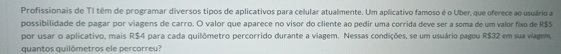 Profissionais de TI têm de programar diversos tipos de aplicativos para celular atualmente. Um aplicativo famoso é o Uber, que oferece ao usuário a 
possibilidade de pagar por viagens de carro. O valor que aparece no visor do cliente ao pedir uma corrida deve ser a soma de um valor fixo de R$5
por usar o aplicativo, mais R$4 para cada quilômetro percorrido durante a viagem. Nessas condições, se um usuário pagou R$32 em sua viagem, 
quantos quilômetros ele percorreu?