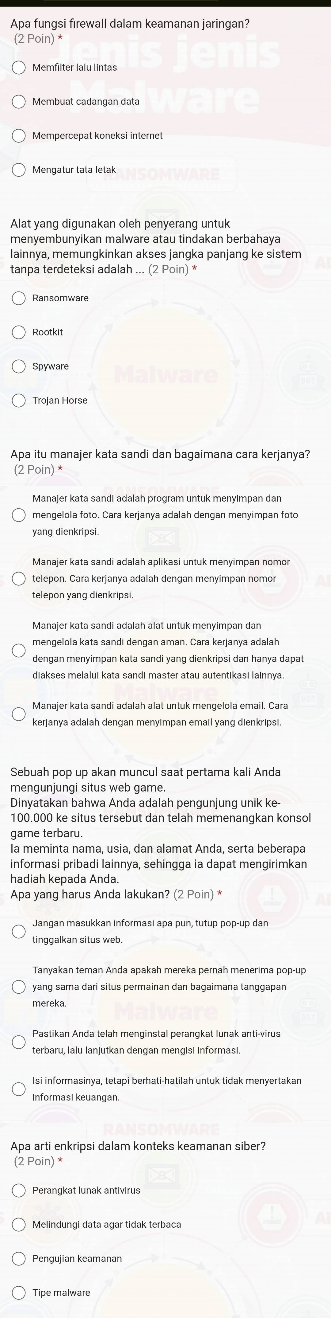 Apa fungsi firewall dalam keamanan jaringan?
(2 Poin) *
Memfilter lalu lintas
Membuat cadangan data
Mempercepat koneksi internet
Mengatur tata letak
Alat yang digunakan oleh penyerang untuk
menyembunyikan malware atau tindakan berbahaya
lainnya, memungkinkan akses jangka panjang ke sistem
tanpa terdeteksi adalah ... (2 Poin) *
Rootkit
Trojan Horse
Apa itu manajer kata sandi dan bagaimana cara kerjanya?
(2 Poin) *
Manajer kata sandi adalah program untuk menyimpan dan
mengelola foto. Cara kerjanya adalah dengan menyimpan foto
yang dienkripsi.
Manajer kata sandi adalah aplikasi untuk menyimpan nomor
telepon. Cara kerjanya adalah dengan menyimpan nomor
telepon yang dienkripsi.
mengelola kata sandi dengan aman. Cara kerjanya adalah
dengan menyimpan kata sandi yang dienkripsi dan hanya dapat
diakses melalui kata sandi master atau autentikasi lainnya.
Manajer kata sandi adalah alat untuk mengelola email. Cara
kerjanya adalah dengan menyimpan email yang dienkripsi.
Sebuah pop up akan muncul saat pertama kali Anda
mengunjungi situs web game.
Dinyatakan bahwa Anda adalah pengunjung unik ke-
100.000 ke situs tersebut dan telah memenangkan konsol
game terbaru.
Ia meminta nama, usia, dan alamat Anda, serta beberapa
informasi pribadi lainnya, sehingga ia dapat mengirimkan
hadiah kepada Anda.
Apa yang harus Anda lakukan? (2 Poin) *
Jangan masukkan informasi apa pun, tutup pop-up dan
tinggalkan situs web
yang sama dari situs permainan dan bagaimana tanggapan
mereka.
Pastikan Anda telah menginstal perangkat lunak anti-virus
terbaru, Ialu lanjutkan dengan mengisi informasi.
informasi keuangan.
Apa arti enkripsi dalam konteks keamanan siber?
(2 Poin) *