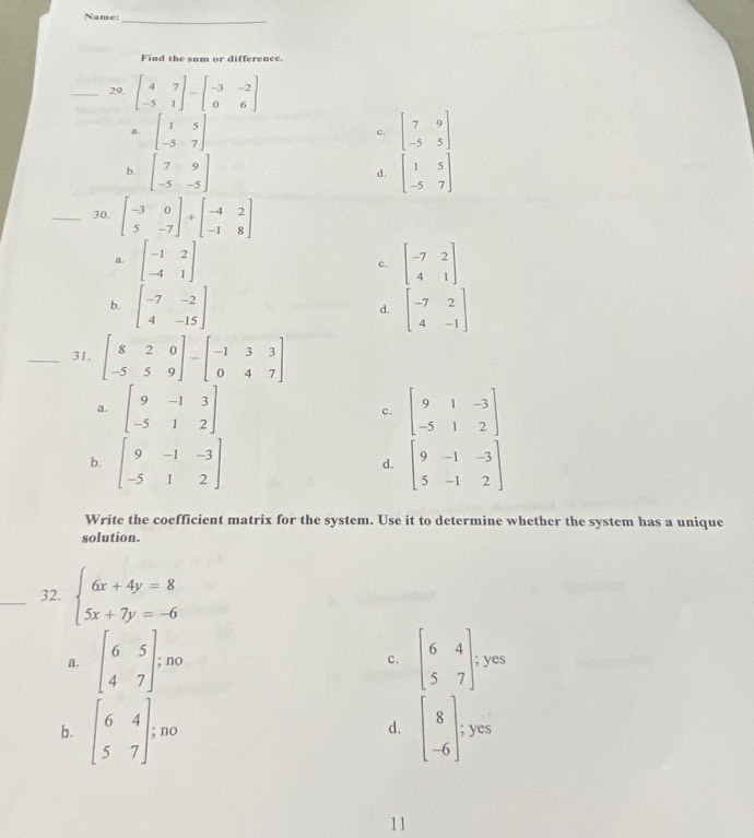 Name:_
Find the sum or difference.
_29, beginbmatrix 4&7 -5&1endbmatrix -beginbmatrix -3&-2 0&6endbmatrix
a. beginbmatrix 1&5 -5&7endbmatrix beginbmatrix 7&9 -5&5endbmatrix
c.
b. beginbmatrix 7&9 -5&-5endbmatrix beginbmatrix 1&5 -5&7endbmatrix
d.
_30. beginbmatrix -3&0 5&-7endbmatrix +beginbmatrix -4&2 -1&8endbmatrix
a. beginbmatrix -1&2 -4&1endbmatrix beginbmatrix -7&2 4&1endbmatrix
c.
b. beginbmatrix -7&-2 4&-15endbmatrix beginbmatrix -7&2 4&-1endbmatrix
d.
_31. beginbmatrix 8&2&0 -5&5&9endbmatrix -beginbmatrix -1&3&3 0&4&7endbmatrix
a. beginbmatrix 9&-1&3 -5&1&2endbmatrix c. beginbmatrix 9&1&-3 -5&1&2endbmatrix
b. beginbmatrix 9&-1&-3 -5&1&2endbmatrix beginbmatrix 9&-1&-3 5&-1&2endbmatrix
d.
Write the coefficient matrix for the system. Use it to determine whether the system has a unique
solution.
_32. beginarrayl 6x+4y=8 5x+7y=-6endarray.
c.
a. beginbmatrix 6&5 4&7endbmatrix ;no beginbmatrix 6&4 5&7endbmatrix yes

d. beginbmatrix 8 -6endbmatrix ;yes
b. beginbmatrix 6&4 5&7endbmatrix ;n°
11