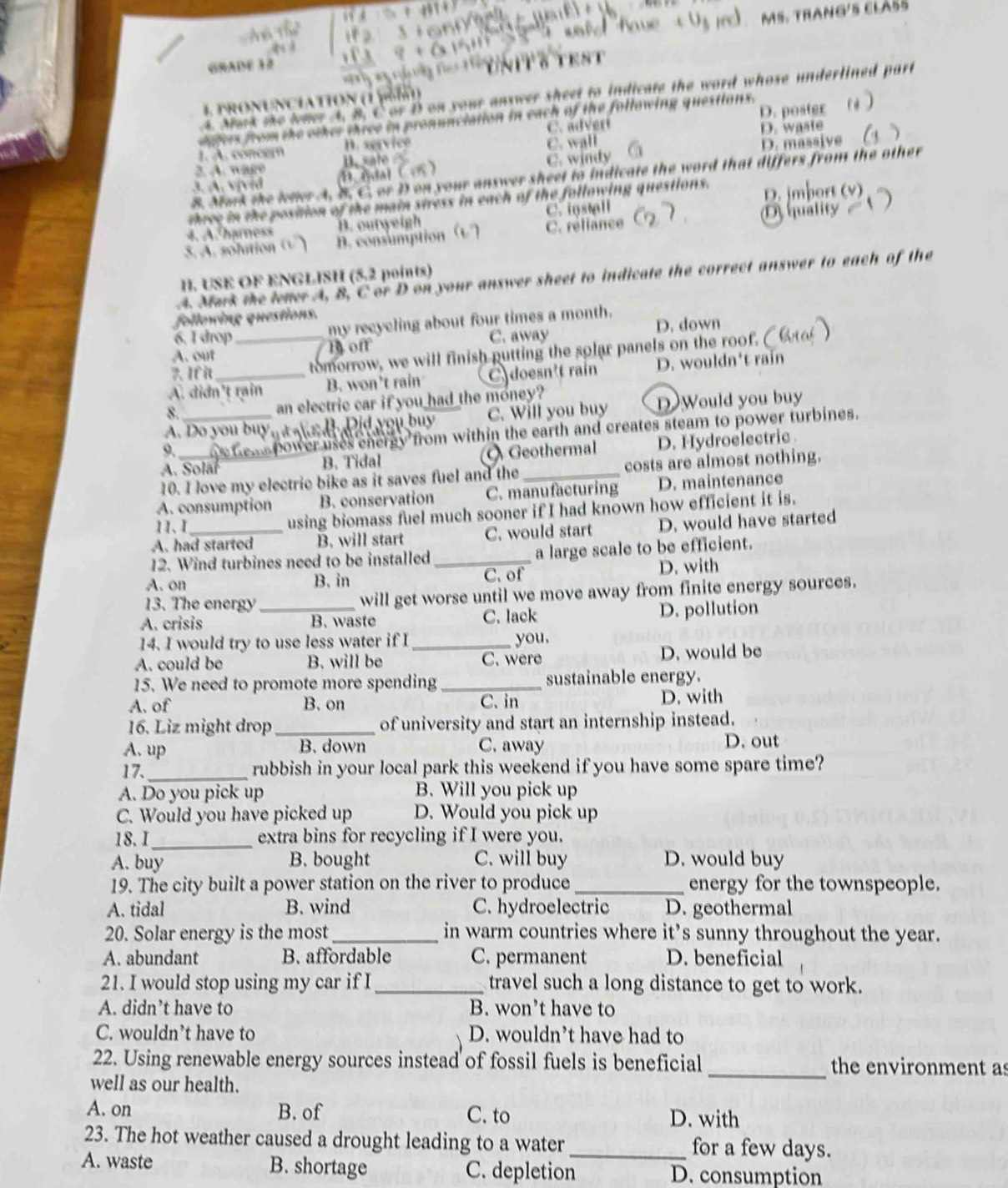 MS. TraNG'5 CLA55
GRADE 12
YniT δ TEST
4. Mark the wher A. B. C or D on your answer sheet to indicate the word whose undertined part
1 pronUnciation (1 [6i)
C. advert D. poster
datrs from the oiker three in pronunciation in each of the following questions.
1. A. concer D. service C. wall D. waste
2. A. wage D. massive
3. A.  vịvid D. fdal ( en ) B. sate C. windy
8. Mark the ieter A. B. C. or D on your answer sheet to indicate the word that differs from the other
three in the position of the main stress in each of the following questions. D. jmbort (v)
4. A haress B. outweigh C. install
5. A. solution (  ) D. consumption C. réfiance C D quality .
H. USE OF ENGLISH (5.2 points)
A. Mark the lener A, B, C or D on your answer sheet to indicate the correct answer to each of the
following questions.
6. I drop my reeyeling about four times a month.
A. out _B of C. away D. down
?. If it tomorrow, we will finish putting the solar panels on the roof.
A. didn't rain B. won't rain doesn't raín D. wouldn't rain
8. an electric car if you had the money?
A. Do you buyg t ah dh Did you buy C. Will you buy DWould you buy
9. _ie Gems power uses energy from within the earth and creates steam to power turbines.
A. Solär B. Tidal  Geothermal D. Hydroelectric 
10. I love my electric bike as it saves fuel and the_ costs are almost nothing.
A. consumption B. conservation C. manufacturing D. maintenance
11、Ⅰ using biomass fuel much sooner if I had known how efficient it is.
A. had started B. will start C. would start D. would have started
12. Wind turbines need to be installed_ a large scale to be efficient.
A. on B. in C. of D. with
13. The energy will get worse until we move away from finite energy sources.
A. crisis _B. waste C. lack D. pollution
14. I would try to use less water if I_ you.
A. could be B. will be C. were D. would be
15. We need to promote more spending _sustainable energy.
A. of B. on C. in D. with
16. Liz might drop _of university and start an internship instead.
A. up B. down C. away D. out
17._ rubbish in your local park this weekend if you have some spare time?
A. Do you pick up B. Will you pick up
C. Would you have picked up D. Would you pick up
18.I_ extra bins for recycling if I were you.
A. buy B. bought C. will buy D. would buy
19. The city built a power station on the river to produce _energy for the townspeople.
A. tidal B. wind C. hydroelectric D. geothermal
20. Solar energy is the most _in warm countries where it's sunny throughout the year.
A. abundant B. affordable C. permanent D. beneficial
21. I would stop using my car if I _travel such a long distance to get to work.
A. didn’t have to B. won’t have to
C. wouldn’t have to D. wouldn’t have had to
22. Using renewable energy sources instead of fossil fuels is beneficial _the environment as
well as our health.
A. on B. of C. to D. with
23. The hot weather caused a drought leading to a water_ for a few days.
A. waste B. shortage C. depletion D. consumption