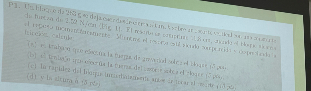 P1. Un bloque de 263 g se deja caer desde cierta altura h sobre un resorte vertical con una constante 
de fuerza de 2.52 N/cm (Fig. 1). El resorte se comprime 11.8 cm, cuando el bloque alcanza 
fricción, calcule; 
el reposo momentáneamente. Mientras el resorte está siendo comprimido y despreciando la 
(a) el trabajo que efectúa la fuerza de gravedad sobre el bloque (5 pts), 
(b) el trabajo que efectúa la fuerza del resorte sobre el bloque (5 pts), 
(c) la rapídez del bloque inmediatamente antes de tocar al resorte (10 pts) 
(d) y la altura h (5 pts).