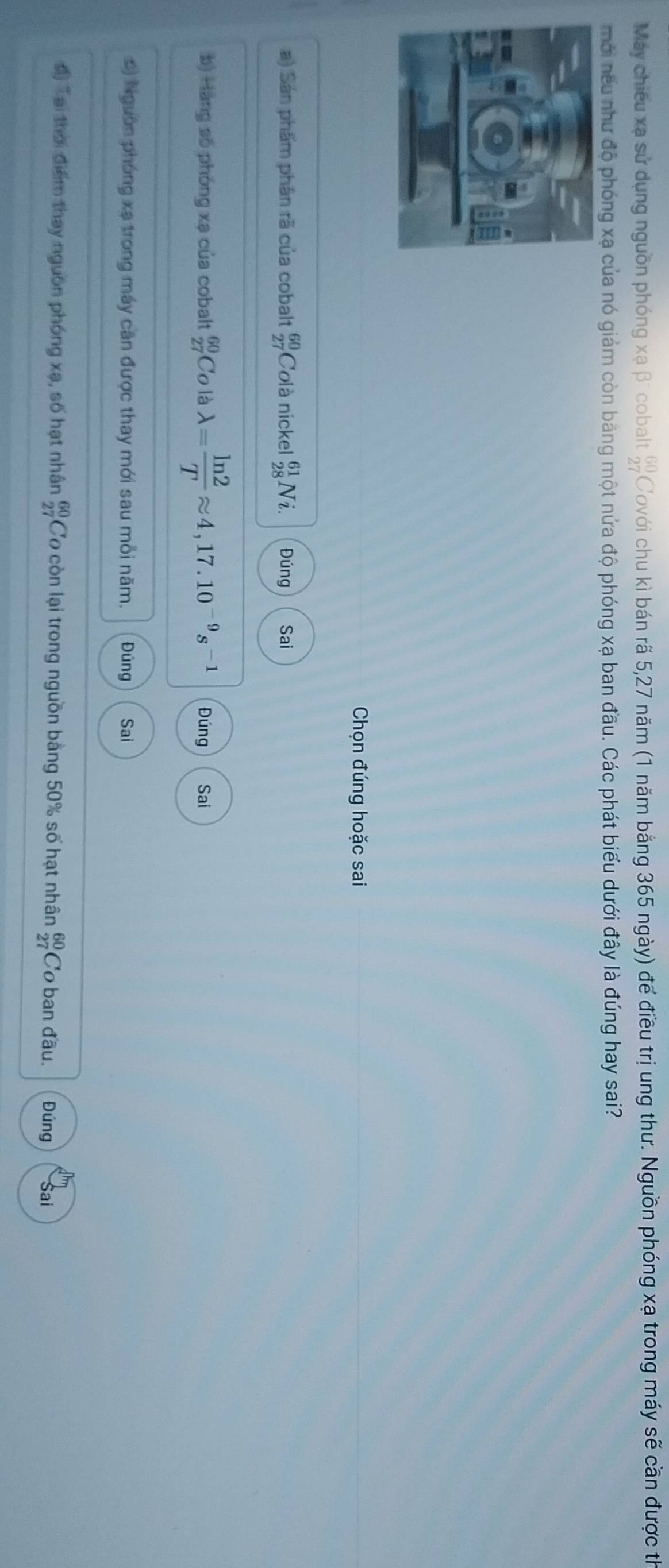 Máy chiếu xạ sử dụng nguồn phóng xạ β' cobalt beginarrayr 60 27endarray Covới chu kì bán rã 5, 27 năm (1 năm bằng 365 ngày) để điều trị ung thư. Nguồn phóng xạ trong máy sẽ cần được th
mới nếu như độ phóng xạ của nó giám còn băng một nửa độ phóng xạ ban đầu. Các phát biểu dưới đây là đúng hay sai?
Chọn đúng hoặc sai
a) Sán phẩm phân rã của cobalt beginarrayr 60 27endarray Colà nickel beginarrayr 61 28endarray V_2 Đúng Sai
b) Hàng số phóng xạ của cobalt beginarrayr 60 27endarray Co là lambda = ln 2/T approx 4,17.10^(-9)s^(-1) Đúng Sai
0) Nguờn phóng xạ trong máy căn được thay mới sau mỗi năm. Đúng Sai
đ) Tại thời điểm thay nguồn phóng xạ, số hạt nhân frac 60 27endarray  Cơ còn lại trong nguồn bằng 50% số hạt nhân beginarrayr 60 27endarray Co ban đầu. Đúng Sai