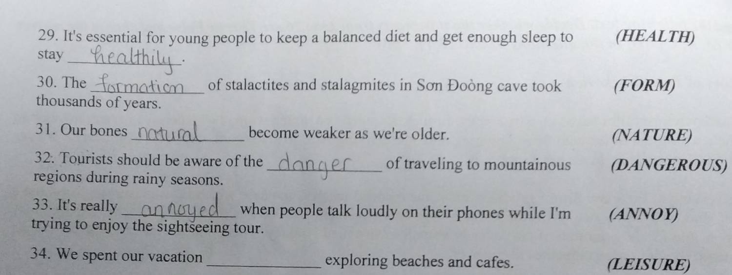 It's essential for young people to keep a balanced diet and get enough sleep to (HEALTH) 
_ 
stay 
. 
30. The _of stalactites and stalagmites in Sơn Đoòng cave took (FORM) 
thousands of years. 
31. Our bones _become weaker as we're older. 
(NATURE) 
32. Tourists should be aware of the _of traveling to mountainous (DANGEROUS) 
regions during rainy seasons. 
33. It's really _when people talk loudly on their phones while I'm (ANNOY) 
trying to enjoy the sightseeing tour. 
34. We spent our vacation _exploring beaches and cafes. 
(LEISURE)