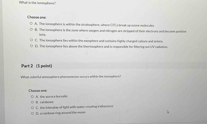 What is the ionosphere?
Choose one:
A. The ionosphere is within the stratosphere, where CFCs break up ozone molecules.
B. The ionosphere is the zone where oxygen and nitrogen are stripped of their electrons and become positive
ions.
C. The ionosphere lies within the exosphere and contains highly charged cations and anions.
D. The ionosphere lies above the thermosphere and is responsible for fltering out UV radiation.
Part 2 (1 point)
What colorful atmosphere phenomenon occurs within the ionosphere?
Choose one:
A. the aurora borealis
B. rainbows
C. the interplay of light with water creating iridescence
D. a rainbow ring around the moon