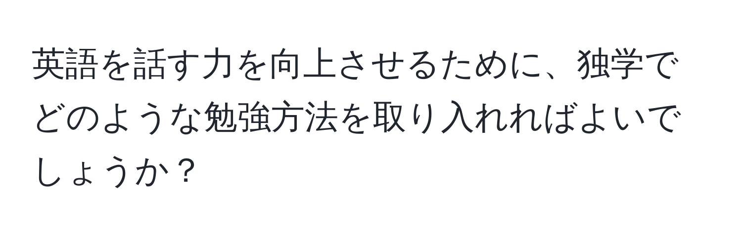 英語を話す力を向上させるために、独学でどのような勉強方法を取り入れればよいでしょうか？