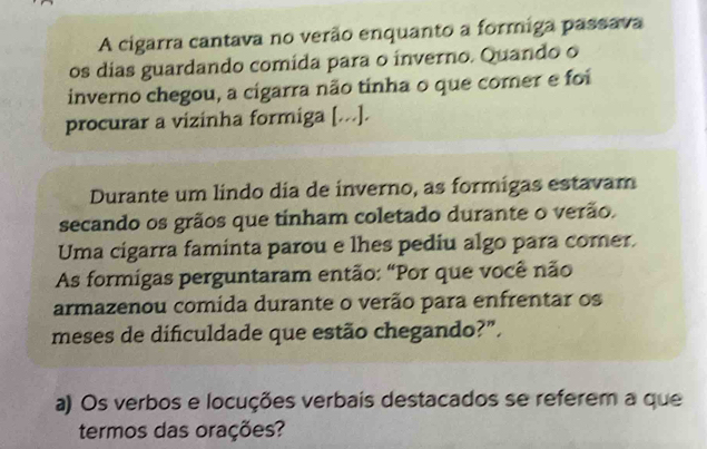 A cigarra cantava no verão enquanto a formiga passava 
os dias guardando comída para o inverno. Quando o 
inverno chegou, a cigarra não tinha o que comer e foi 
procurar a vizinha formiga [...]. 
Durante um lindo dia de inverno, as formigas estavam 
secando os grãos que tinham coletado durante o verão. 
Uma cigarra faminta parou e lhes pediu algo para comer. 
As formigas perguntaram então: "Por que você não 
armazenou comida durante o verão para enfrentar os 
meses de dificuldade que estão chegando?". 
a) Os verbos e locuções verbais destacados se referem a que 
termos das orações?