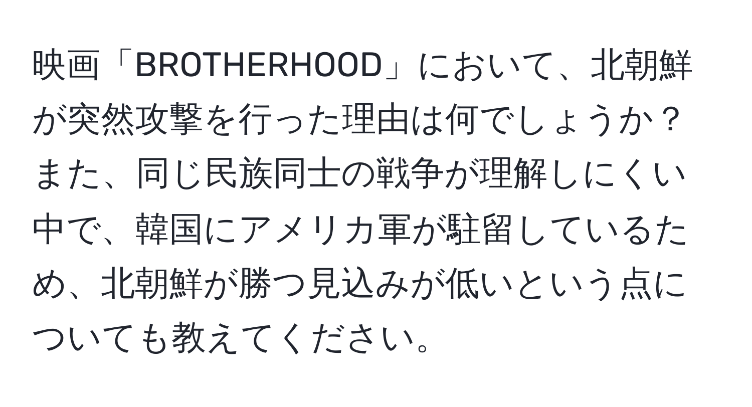 映画「BROTHERHOOD」において、北朝鮮が突然攻撃を行った理由は何でしょうか？また、同じ民族同士の戦争が理解しにくい中で、韓国にアメリカ軍が駐留しているため、北朝鮮が勝つ見込みが低いという点についても教えてください。