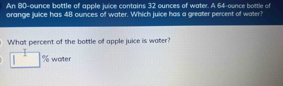 An 80-ounce bottle of apple juice contains 32 ounces of water. A 64-ounce bottle of 
orange juice has 48 ounces of water. Which juice has a greater percent of water? 
What percent of the bottle of apple juice is water?
□^ 9 water