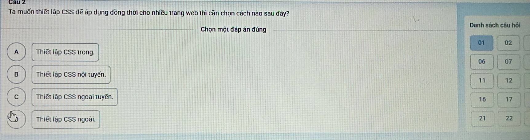 Cau 2
Ta muốn thiết lập CSS đế áp dụng đồng thời cho nhiều trang web thì cần chọn cách nào sau đây?
Danh sách câu hỏi
Chọn một đáp án đúng
01 02
A Thiết lập CSS trong.
06 07
B Thiết lập CSS nội tuyến.
11 12
C Thiết lập CSS ngoại tuyến.
16 17
Thiết lập CSS ngoài. 21 22