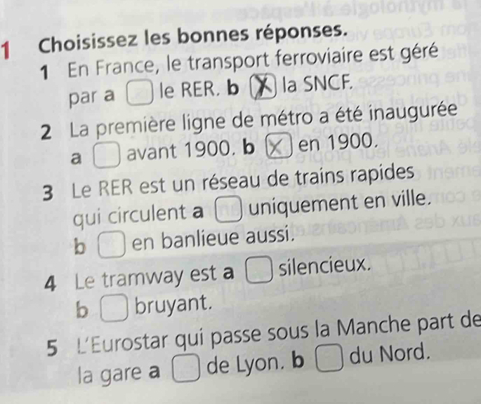 Choisissez les bonnes réponses.
1 En France, le transport ferroviaire est géré
par a le RER. b ( la SNCF.
2 La première ligne de métro a été inaugurée
a avant 1900. b en 1900.
3 Le RER est un réseau de trains rapides
qui circulent a uniquement en ville.
b en banlieue aussi.
4 Le tramway est a  silencieux.
b bruyant.
5 L'Eurostar qui passe sous la Manche part de
la gare a □ de Lyon. b □ du Nord.