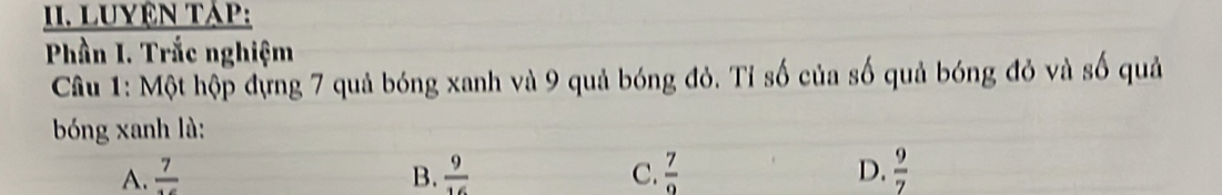 Luyện tập:
Phần I. Trắc nghiệm
Câu 1: Một hộp đựng 7 quả bóng xanh và 9 quả bóng đỏ. Tỉ số của số quả bóng đỏ và số quả
bóng xanh là:
A. frac 7 B.  9/16  C.  7/9  D.  9/7 