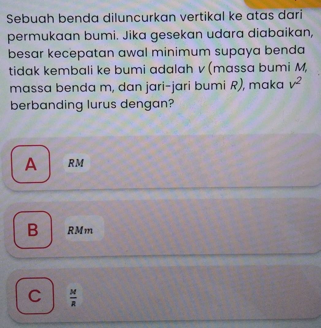 Sebuah benda diluncurkan vertikal ke atas dari
permukaan bumi. Jika gesekan udara diabaikan,
besar kecepatan awal minimum supaya benda 
tidak kembali ke bumi adalah v (massa bumi M,
massa benda m, dan jari-jari bumi R), maka v^2
berbanding lurus dengan?
A RM
B RMm
C  M/R 