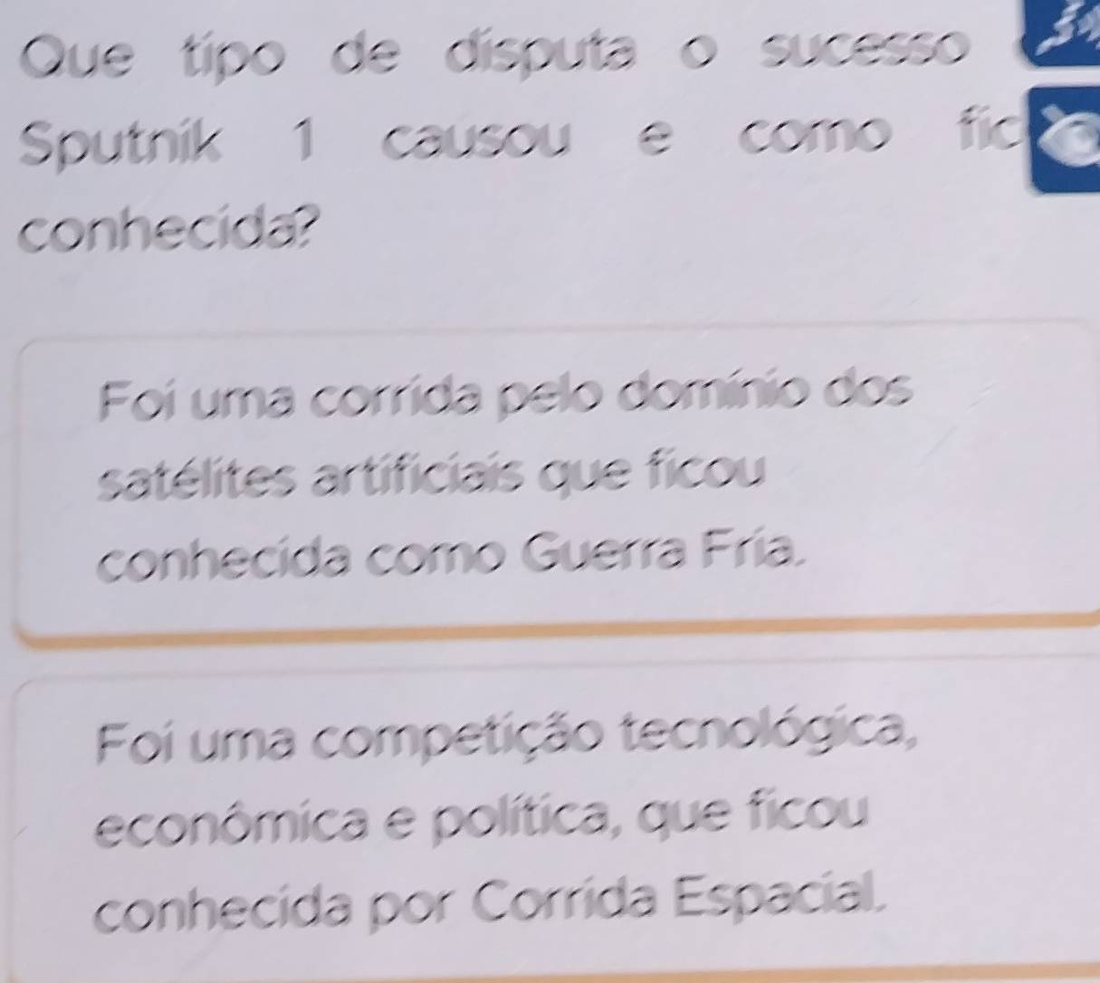 Que típo de disputa o sucesso
Sputnik 1 causou e como fic
conhecida?
Foi uma corrida pelo domínio dos
satélites artificiais que ficou
conhecida como Guerra Fría.
Foi uma competição tecnológica,
econômica e política, que ficou
conhecida por Corrida Espacial.