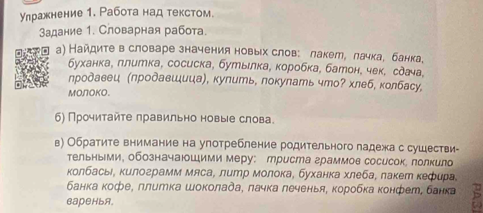 Улражнение 1. Работа над текстом. 
Задание 1. Словарная работа. 
а) Найдите в словаре значения новых слов: лакет, лачка, банка, 
буханка, ллитка, сосиска, бутыιлка, коробка, батон, чек, сдача, 
лродавец (πродавшица, купить, локулать что? хлеб, колбасу, 
Молоко. 
6) Прочитайте лравильно новые слова. 
в) Обратите внимание на употребление родительного падежа с сушестви- 
тельными, обозначаюшими меру: Мриста граммов сосисок, лолкило 
колбась, килограмм мяса, литр молока, буханка хлеба, лакет кефера 
банка кофе, πлитка шоколада, πачка леченья, коробка конфет, банка 
варенья。