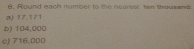 Round each number to the nearest ten thousand 
a) 17,171
b) 104,000
c) 716,000