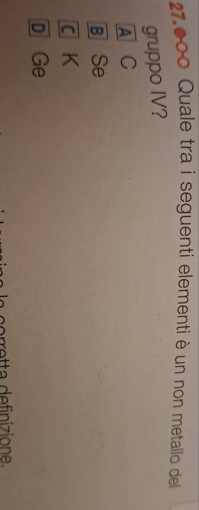 27.000 Quale tra i seguenti elementi è un non metallo del
gruppo IV?
A C
B Se
C K
D Ge
o et a definizione.