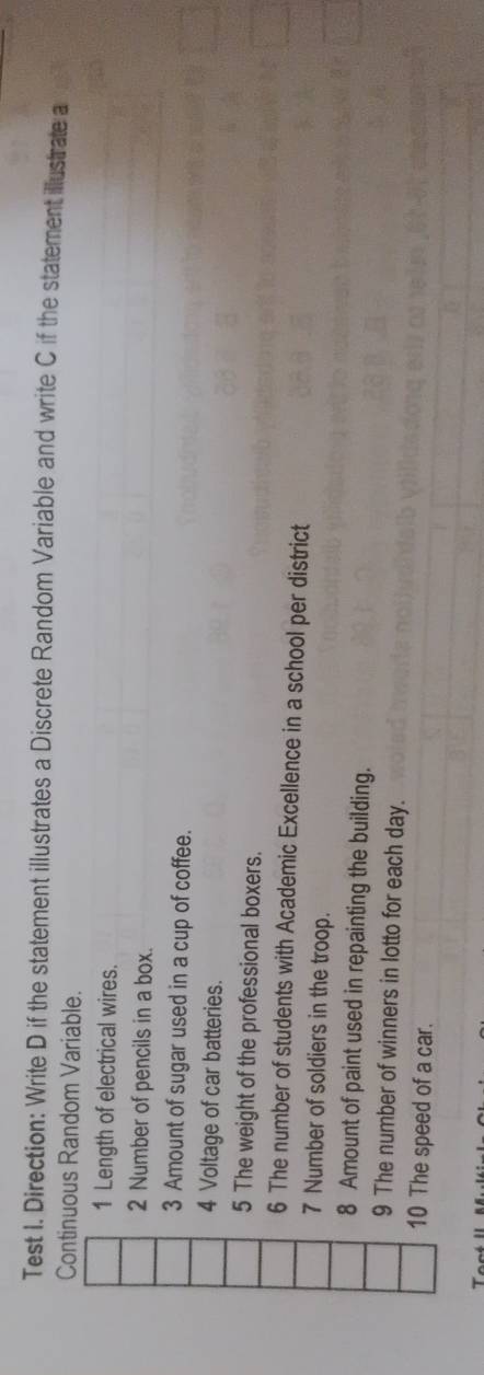 Test I. Direction: Write D if the statement illustrates a Discrete Random Variable and write C if the statement illustrate a 
Continuous Random Variable. 
1 Length of electrical wires. 
2 Number of pencils in a box. 
3 Amount of sugar used in a cup of coffee. 
4 Voltage of car batteries. 
5 The weight of the professional boxers. 
6 The number of students with Academic Excellence in a school per district 
7 Number of soldiers in the troop. 
8 Amount of paint used in repainting the building. 
9 The number of winners in lotto for each day. 
10 The speed of a car.