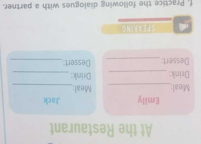 At the Restaurant 
Emily Jack 
Meal:_ Meal:_ 
Drink: _Drink:_ 
Dessert: _Dessert:_ 
SPEAKING 
f. Practice the following dialogues with a partner.