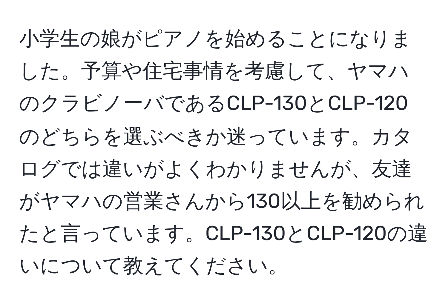 小学生の娘がピアノを始めることになりました。予算や住宅事情を考慮して、ヤマハのクラビノーバであるCLP-130とCLP-120のどちらを選ぶべきか迷っています。カタログでは違いがよくわかりませんが、友達がヤマハの営業さんから130以上を勧められたと言っています。CLP-130とCLP-120の違いについて教えてください。