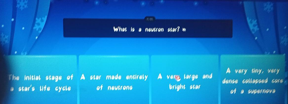 What is neutron star? m
A very tiny, very
The initial stage of A star made entirely I A very large and dense collapsed core
a star's life cycle of neutrons bright star of a supernova