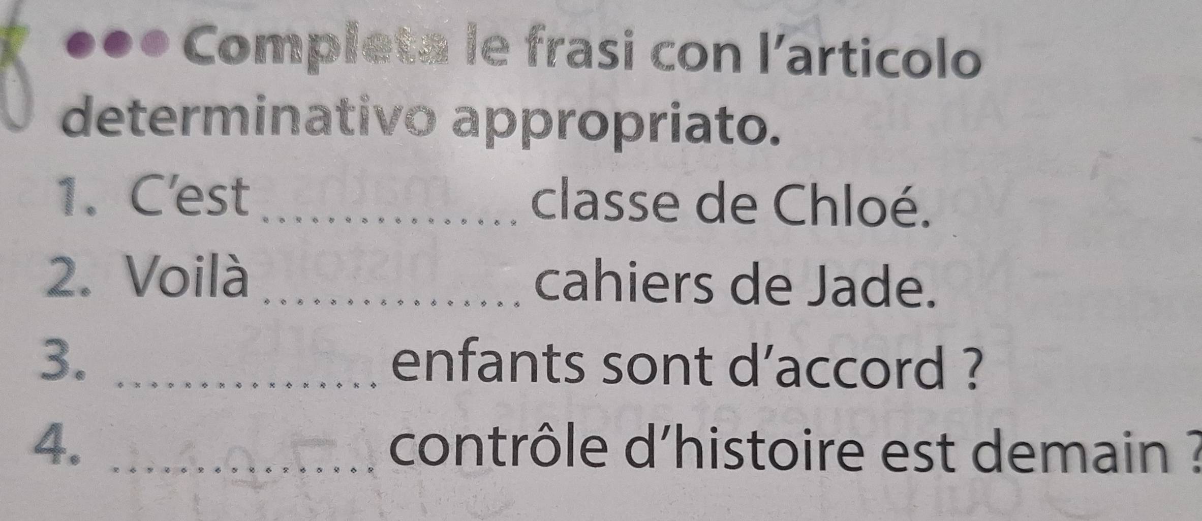 Completa le frasi con l'articolo 
determinativo appropriato. 
1. C'est _classe de Chloé. 
2. Voilà _cahiers de Jade. 
3._ 
enfants sont d’accord ? 
4. _contrôle d'histoire est demain ?