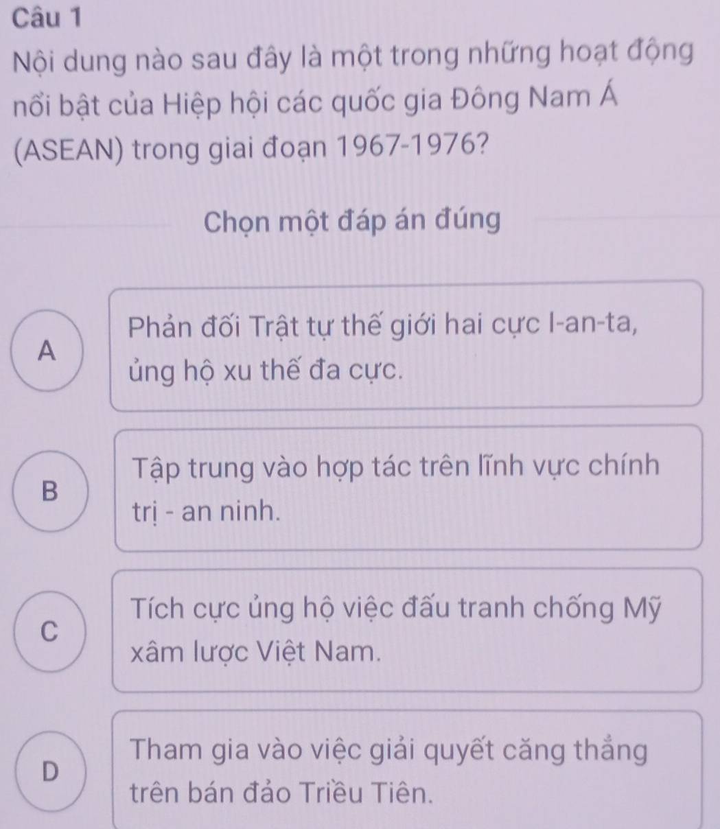 Nội dung nào sau đây là một trong những hoạt động
bổi bật của Hiệp hội các quốc gia Đông Nam Á
(ASEAN) trong giai đoạn 1967-1976?
Chọn một đáp án đúng
Phản đối Trật tự thế giới hai cực I-an-ta,
A
ủng hộ xu thế đa cực.
Tập trung vào hợp tác trên lĩnh vực chính
B
trị - an ninh.
Tích cực ủng hộ việc đấu tranh chống Mỹ
C
xâm lược Việt Nam.
Tham gia vào việc giải quyết căng thắng
D
trên bán đảo Triều Tiên.