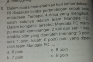 mengginng
5. Dalam acara memeriahkan hari kemerdekaan
RI diadakan lomba pertandingan sepak bola
antardesa. Terdapat 4 desa yang mengikuti,
salah satunya adalah team Mandala FC
Dalam kompetisi tersebut Mandala FC mam-
pu meraih kemenangan 2 kali dan seri 1 kali,
apabila poin yang diperoleh (menang: 3 poin,
seri: 1 poin, kalah: 0 poin) poin yang diper-
oleh team Mandala FC ....
a. 6 poin c. 8 poin
b. 7 poin d. 9 poin