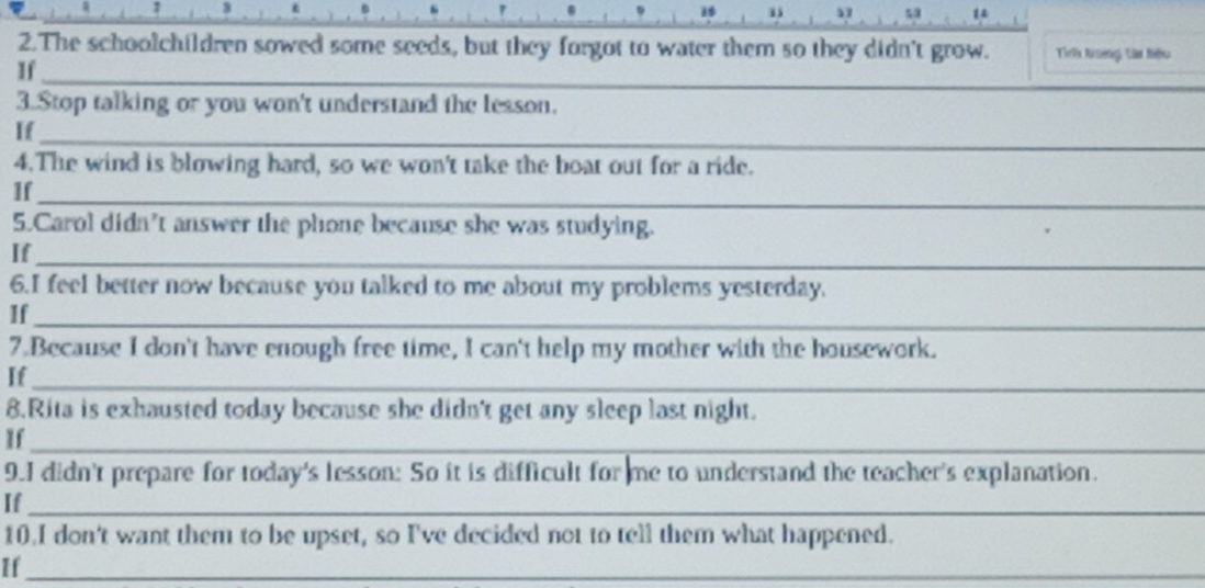 4 . 
1 
2.The schoolchildren sowed some seeds, but they forgot to water them so they didn't grow. Tie9x Kineng: Lin Riu 
_ 
If 
_ 
3.Stop talking or you won't understand the lesson. 
_ 
If_ 
4.The wind is blowing hard, so we won't take the boat out for a ride. 
_ 
If 
5.Carol didn’t answer the phone because she was studying. 
If_ 
6.I feel better now because you talked to me about my problems yesterday. 
If_ 
7.Because I don't have enough free time, I can't help my mother with the housework. 
If_ 
8.Rita is exhausted today because she didn't get any sleep last night. 
If_ 
9.I didn't prepare for today's lesson: So it is difficult for me to understand the teacher's explanation. 
If_ 
10.I don't want them to be upset, so I've decided not to tell them what happened. 
If_