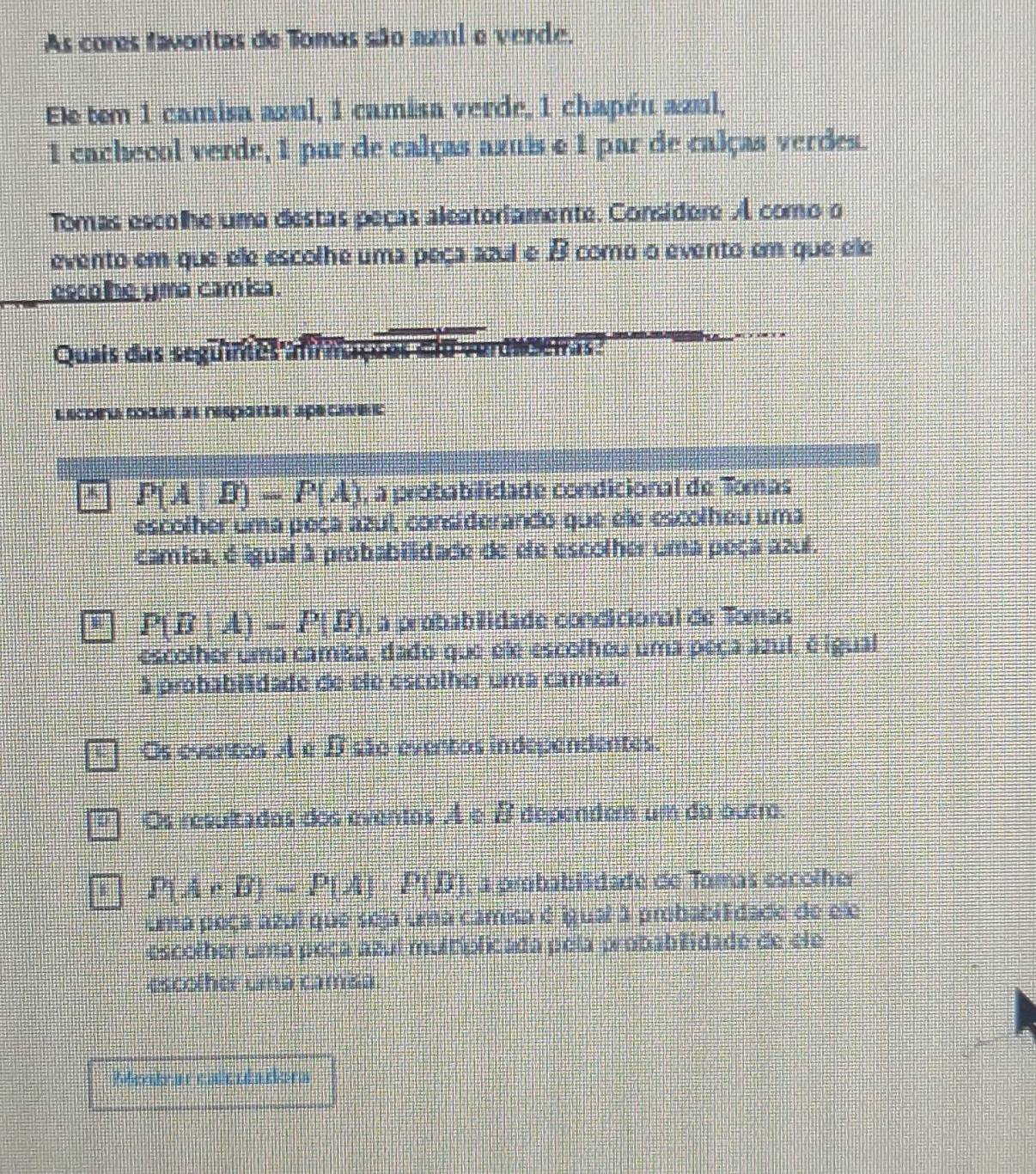 As cores favoritas de Tomas são nzul e verde.
Ele tem 1 camisa azul, 1 camisa verde, 1 chapéu azul,
1 cachecol verde, 1 par de calças axuis e 1 par de calças verdes.
Tomas escolhe uma destas peças aleateriamente. Considere A como o
evento em que ele escolhe uma peça azul e B como o evento em que ele
esco he yma camisa.
Quais das seguimes afm *Chas:
Lecoea todas as resportar apecavers
P(A|B)-P(A) , a probabilidade condicional de Tomas
escolher uma peça azul, considerando que ele escolheu uma
camisa, é igual à probabillidade de ele escolher uma peça azul.
P(B|A)=P(B) , a probabilidade condicional de Tomas
escolher uma camisa, dado que ele escolheu uma peça azul, é igual
à probabiidade de ele escolher uma camisa.
Os eventos A e D são eventos independentes.
D Os resultados dos eventos A± B dependem um do outr.
P(A* B)=P(A)· P(B) , a probabilidade de Tomas escolher
uma poça azul que seja uma camia é igual 3 probabiEdade de ele
escolher uma peça azuí multiplicada pela probabilidade de ele
escolher uma camisa
Rfetear enterdaders