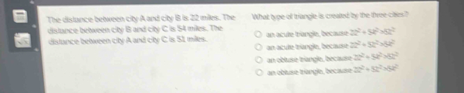 The distance between city A and city B is 22 miles. The What tyge of triangle is created by the three cites?
dislance between city B and city C is 54 miles. The
distance between city A and city C is 51 miles. an acule tríangle, because 2x^2+5x^2>8x^2
an acule triangle, because 22^2+52^2+84^2
an obluse triangle, bécause 2t^2+5t^2>8t^2
an obluse triangle, because 2a^2+5k^2=8k^2