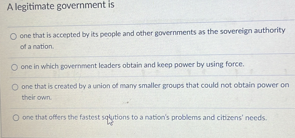 A legitimate government is
one that is accepted by its people and other governments as the sovereign authority
of a nation.
one in which government leaders obtain and keep power by using force.
one that is created by a union of many smaller groups that could not obtain power on
their own.
one that offers the fastest sqlutions to a nation's problems and citizens' needs.