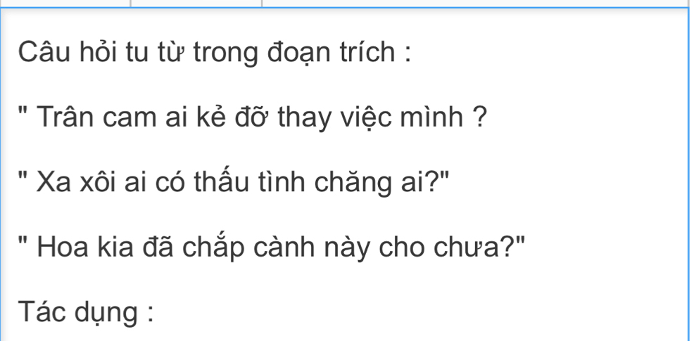 Câu hỏi tu từ trong đoạn trích : 
" Trân cam ai kẻ đỡ thay việc mình ? 
" Xa xôi ai có thấu tình chăng ai?" 
" Hoa kia đã chắp cành này cho chưa?" 
Tác dụng :