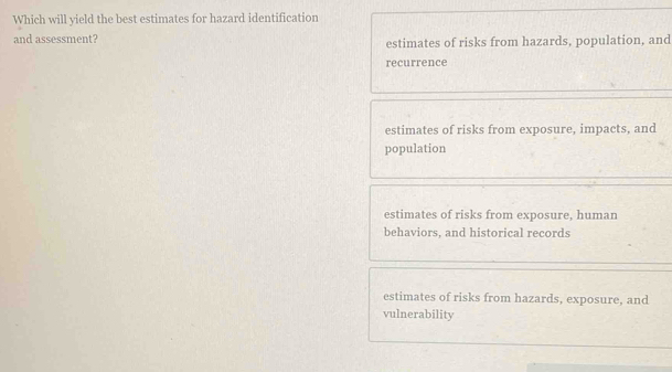 Which will yield the best estimates for hazard identification
and assessment? estimates of risks from hazards, population, and
recurrence
estimates of risks from exposure, impacts, and
population
estimates of risks from exposure, human
behaviors, and historical records
estimates of risks from hazards, exposure, and
vulnerability