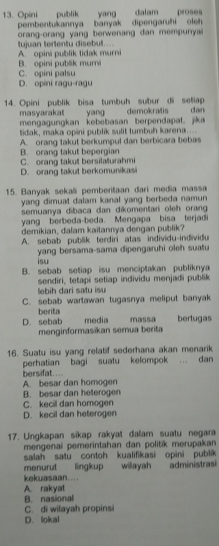 Opini publik yang dalam proses
pembentukannya banyak dipengaruhi oleh
orang-orang yang berwenang dan mempunyai
tujuan tertentu disebut....
A. opini publik tidak murni
B. opini publik murni
C. opini palsu
D. opini ragu-ragu
14. Opini publik bisa tumbuh subur di setiap
masyarakat yang demokratis dan
mengagungkan kebebasan berpendapat, jika
tidak, maka opini publik sulit tumbuh karena....
A. orang takut berkumpul dan berbicara bebas
B. orang takut bepergian
C. orang takut bersilaturahmi
D. orang takut berkomunikasi
15. Banyak sekali pemberitaan dari media massa
yang dimuat dalam kanal yang berbeda namun
semuanya dibaca dan dikomentari oleh orang
yang berbeda-beda. Mengapa bisa terjadi
demikian, dalam kaitannya dengan publik?
A. sebab publik terdiri atas individu-individu
yang bersama-sama dipengaruhi oleh suatu
isu
B. sebab setiap isu menciptakan publiknya
sendiri, tetapi setiap individu menjadi publik
lebih dari satu isu
C. sebab wartawan tugasnya meliput banyak
berita
D. sebab media massa bertugas
menginformasikan semua berita
16. Suatu isu yang relatif sederhana akan menarik
perhatian bagi suatu kelompok . dan
bersifat. ...
A. besar dan homogen
B. besar dan heterogen
C. kecil dan homogen
D. kecil dan heterogen
17. Ungkapan sikap rakyat dalam suatu negara
mengenai pemerintahan dan politik merupakan
salah satu contoh kualifikasi opini publik
menurut lingkup wilayah administrasi
kekuasaan....
A. rakyat
B. nasional
C. di wilayah propinsi
D. lokal