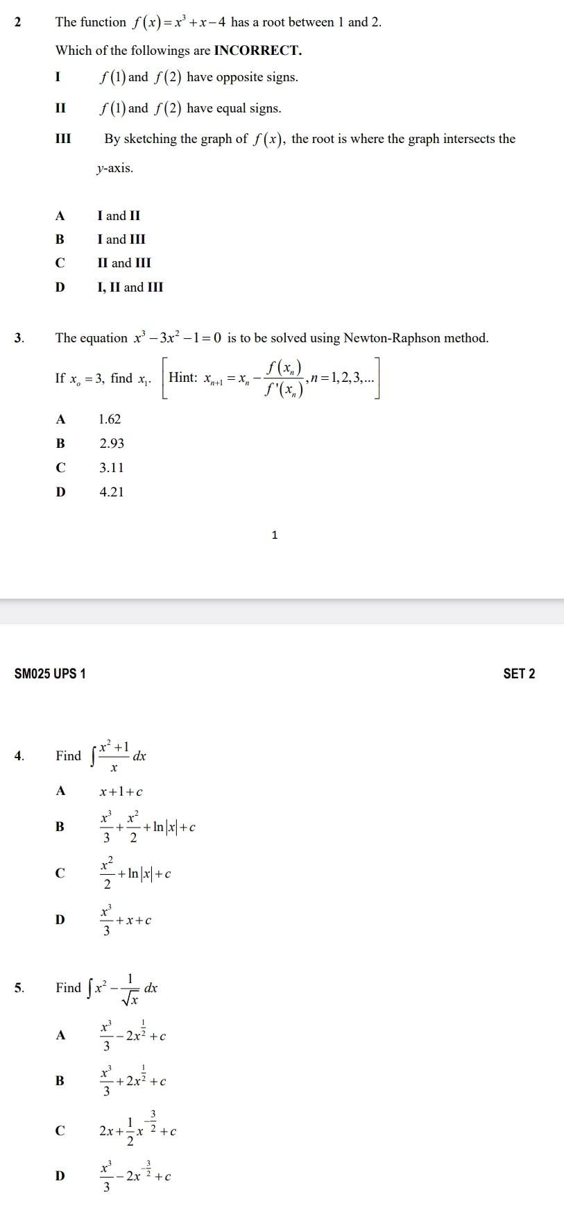 The function f(x)=x^3+x-4 has a root between 1 and 2.
Which of the followings are INCORRECT.
I f(1) and f(2) have opposite signs.
II f(1) and f(2) have equal signs.
II By sketching the graph of f(x) , the root is where the graph intersects the
y-axis.
A I and II
B I and III
C II and III
D I, II and III
3. The equation x^3-3x^2-1=0 is to be solved using Newton-Raphson method.
If x_o=3 , find x_1.[Hint: x_n+1=x_n-frac f(x_n)f'(x_n), n=1,2,3,... 
A 1.62
B £ 2.93
C £ 3.11
D 4.21
SM025 UPS 1 SET 2
4. Find ∈t  (x^2+1)/x dx
A x+1+c
B  x^3/3 + x^2/2 +ln |x|+c
C  x^2/2 +ln |x|+c
D  x^3/3 +x+c
5. Find ∈t x^2- 1/sqrt(x) dx
A  x^3/3 -2x^(frac 1)2+c
B  x^3/3 +2x^(frac 1)2+c
C 2x+ 1/2 x^(-frac 3)2+c
D  x^3/3 -2x^(-frac 3)2+c