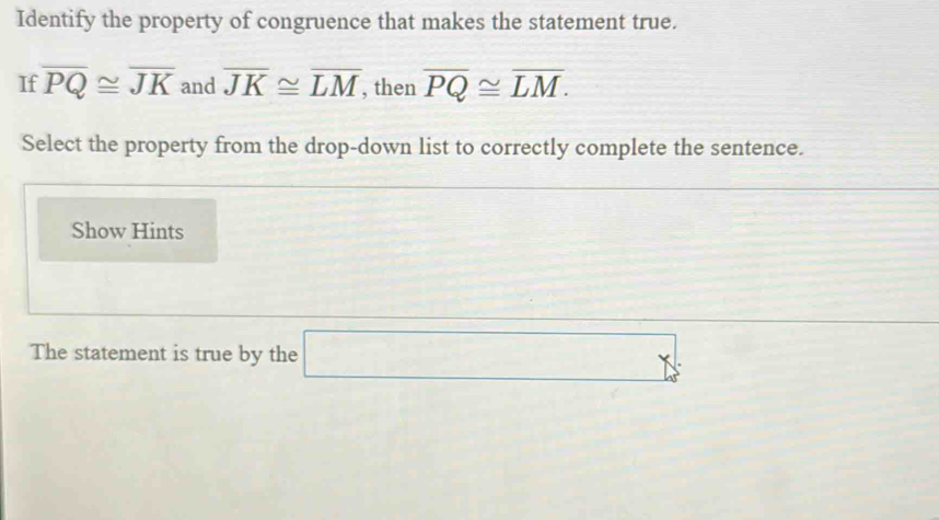 Identify the property of congruence that makes the statement true. 
If overline PQ≌ overline JK and overline JK≌ overline LM , then overline PQ≌ overline LM. 
Select the property from the drop-down list to correctly complete the sentence. 
Show Hints 
The statement is true by the □