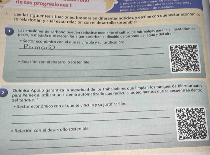 de tus progresiones 1 
el proyecto de este bloque. En e 
señalar las responsabilidades de cada integrante y 
preparar su calendario de actividades. 
1. Lee las siguientes situaciones, basadas en diferentes noticias, y escribe con qué sector económico 
se relacionan y cuál es su relación con el desarrollo sostenible: 
1 Las emisiones de carbono pueden reducirse mediante el cultivo de microalgas para la alimentación de 
peces, a medida que crecen las algas absorben el dióxido de carbono del agua y del aire.'' 
_ 
Sector económico con el que se vincula y su justificación: 
_ 
_ 
Relación con el desarrollo sostenible: 
_ 
2 Química Apollo garantiza la seguridad de los trabajadores que limpian los tanques de hidrocarburos 
para Pemex al utilizar un sistema automatizado que recircula los sedimentos que se encuentran dentro 
del tanque.' 
_ 
Sector económico con el que se vincula y su justificación: 
_ 
_ 
Relación con el desarrollo sostenible: 
_