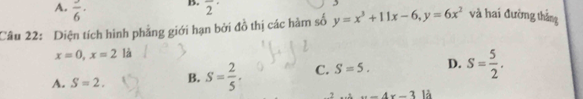 A. frac 6· 
B. overline 2^((·) 
,
Câu 22: Diện tích hình phẳng giới hạn bởi đồ thị các hàm số y=x^3)+11x-6, y=6x^2 và hai đường thắng
x=0, x=2 1dot a
C. S=5. D.
A. S=2. B. S= 2/5 . S= 5/2 .
-4x-3 là