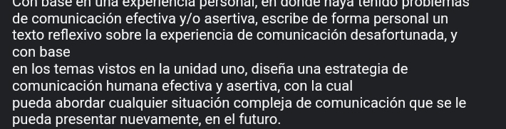 Con base en una expenencía personal, en donde naya tenido problemas 
de comunicación efectiva y/o asertiva, escribe de forma personal un 
texto reflexivo sobre la experiencia de comunicación desafortunada, y 
con base 
en los temas vistos en la unidad uno, diseña una estrategia de 
comunicación humana efectiva y asertiva, con la cual 
pueda abordar cualquier situación compleja de comunicación que se le 
pueda presentar nuevamente, en el futuro.