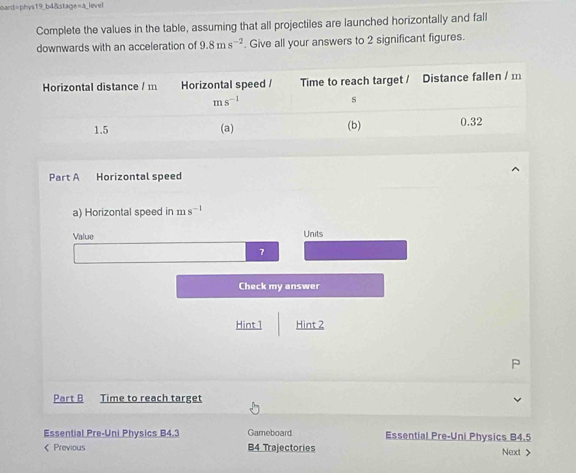 oard=phys19_b4&stage=a_level
Complete the values in the table, assuming that all projectiles are launched horizontally and fall
downwards with an acceleration of 9.8ms^(-2). Give all your answers to 2 significant figures.
Part A Horizontal speed
a) Horizontal speed in ms^(-1)
Value Units
？
Check my answer
Hint 1 Hint 2
Part B Time to reach target
Essential Pre-Uni Physics B4.3 Gameboard Essential Pre-Uni Physics B4.5
< Previous B4 Trajectories Next >