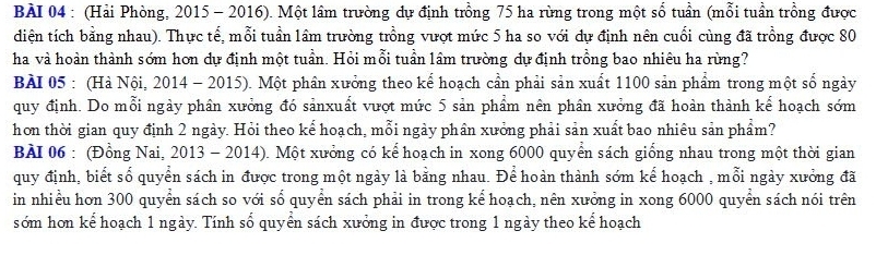 (Hải Phòng, 2015 - 2016). Một lầm trường dự định trồng 75 ha rừng trong một số tuần (mỗi tuần trồng được 
diện tích bằng nhau). Thực tế, mỗi tuần lâm trường trồng vượt mức 5 ha so với dự định nên cuối cùng đã trồng được 80
ha và hoàn thành sớm hơn dự định một tuần. Hỏi mỗi tuần lâm trường dự định trồng bao nhiêu ha rùng? 
BÀI 05 : (Hà Nội, 2014 - 2015). Một phân xưởng theo kế hoạch cần phải sản xuất 1100 sản phẩm trong một số ngày 
quy định. Do mỗi ngày phân xưởng đó sảnxuất vượt mức 5 sản phẩm nên phân xưởng đã hoàn thành kể hoạch sớm 
hơn thời gian quy định 2 ngày. Hỏi theo kể hoạch, mỗi ngày phân xưởng phải sản xuất bao nhiêu sản phẩm? 
BAI 06 : (Đồng Nai, 2013 - 2014). Một xưởng có kể hoạch in xong 6000 quyển sách giống nhau trong một thời gian 
quy định, biết số quyển sách in được trong một ngày là bằng nhau. Để hoàn thành sớm kế hoạch , mỗi ngày xưởng đã 
in nhiều hơn 300 quyển sách so với số quyển sách phải in trong kể hoạch, nên xưởng in xong 6000 quyển sách nói trên 
sớm hơn kể hoạch 1 ngày. Tính số quyển sách xưởng in được trong 1 ngày theo kế hoạch