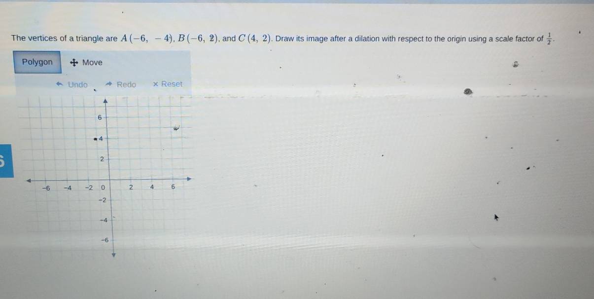 The vertices of a triangle are A(-6,-4), B(-6,2) , and C(4,2). Draw its image after a dilation with respect to the origin using a scale factor of  1/2 . 
Polygon Move 
Undo Redo × Reset