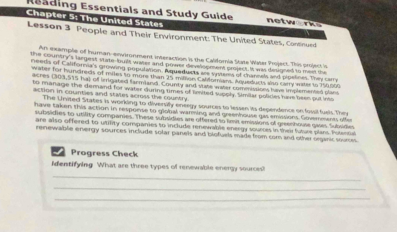 Reading Essentials and Study Guide networks 
Chapter 5: The United States 
Lesson 3 People and Their Environment: The United States, Continued 
An example of human-environment interaction is the California State Water Project. This project is 
the country’s largest state-built water and power development project. It was designed to meet the 
needs of California's growing population. Aqueducts are systems of channels and pipelines. They carry 
water for hundreds of miles to more than 25 million Californians. Aqueducts also carry water to 750,000
acres (303,515 ha) of irrigated farmland. County and state water commissions have implemented plans 
to manage the demand for water during times of limited supply. Similar policies have been put into 
action in counties and states across the country. 
The United States is working to diversify energy sources to lessen its dependence on fossil fuels. They 
have taken this action in response to global warming and greenhouse gas emissions. Governments offer 
subsidies to utility companies. These subsidies are offered to limit emissions of greenhouse gases. Subsidies 
are also offered to utility companies to include renewable energy sources in their future plans. Potential 
renewable energy sources include solar panels and biofuels made from corn and other organic sources. 
Progress Check 
_ 
Identifying What are three types of renewable energy sources? 
_ 
_